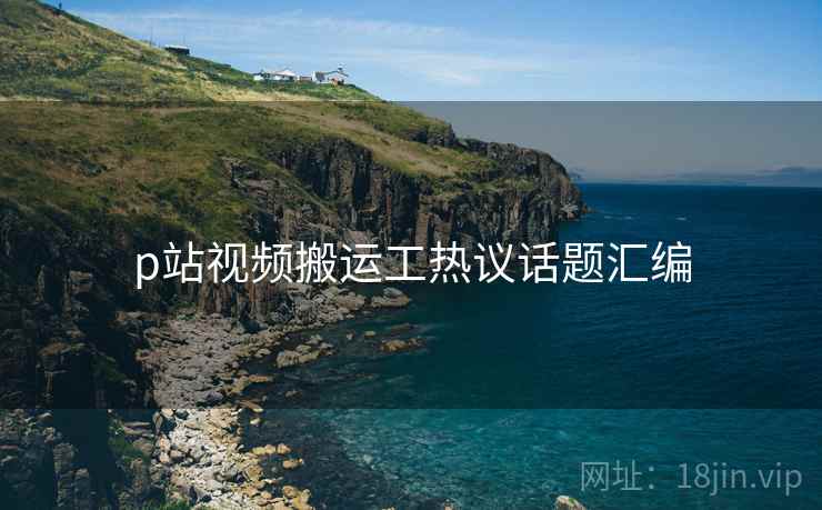 p站视频搬运工热议话题汇编