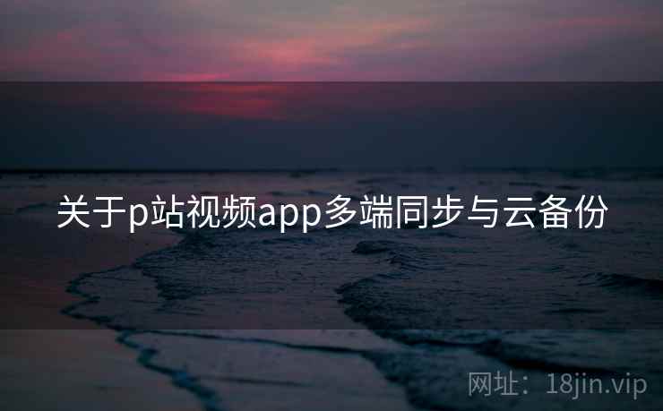 关于p站视频app多端同步与云备份  第1张